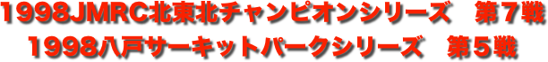 title 1998JMRC北東北ダートトライアル チャンピオンシリーズ 第７戦/八戸サーキットパーク シリーズ第５戦