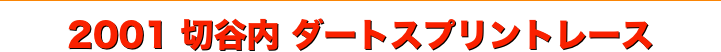 title 2001サーキットパーク切谷内 ダートスプリントレース