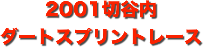 title 2001サーキットパーク切谷内 ダートスプリントレース